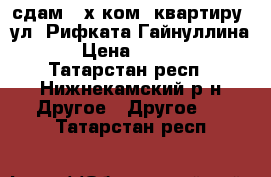 сдам 3-х ком. квартиру  ул. Рифката Гайнуллина 4 › Цена ­ 15 000 - Татарстан респ., Нижнекамский р-н Другое » Другое   . Татарстан респ.